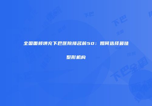 全国面颊填充下巴医院排名前50：如何选择最佳整形机构