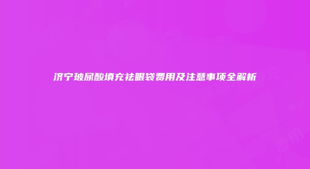 济宁玻尿酸填充祛眼袋费用及注意事项全解析