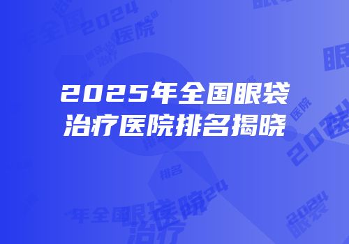 2025年全国眼袋治疗医院排名揭晓