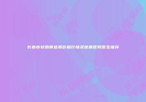长春市软肋骨造耳价格行情及优质医院医生推荐
