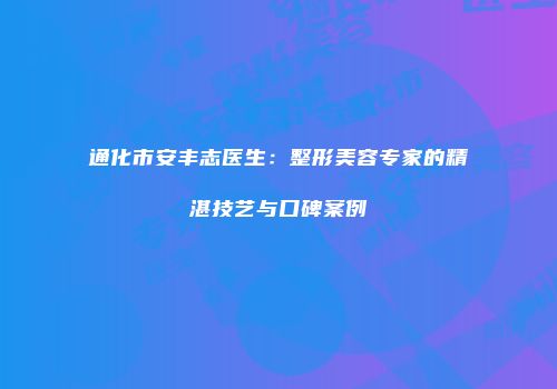 通化市安丰志医生：整形美容专家的精湛技艺与口碑案例