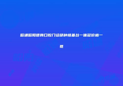 昭通昭阳德韩口腔门诊部种植基台一体冠价格一览