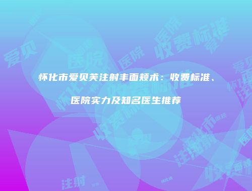 怀化市爱贝芙注射丰面颊术：收费标准、医院实力及知名医生推荐