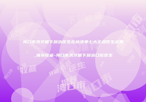 海口市洗牙龈下刮治医生在榜清单七大正规医生名单_推荐收藏-海口市洗牙龈下刮治口腔医生