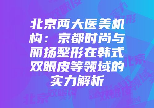 北京两大医美机构：京都时尚与丽扬整形在韩式双眼皮等领域的实力解析