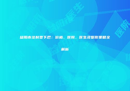 益阳市注射垫下巴：价格、医院、医生及整形策略全解析