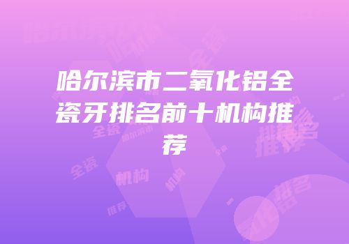 哈尔滨市二氧化铝全瓷牙排名前十机构推荐