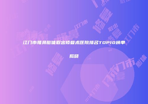 江门市隆鼻膨体取出修复术医院排名TOP10榜单揭晓