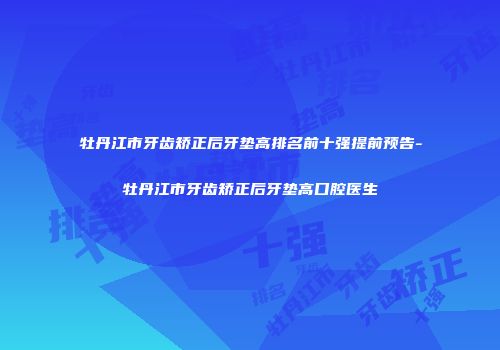 牡丹江市牙齿矫正后牙垫高排名前十强提前预告-牡丹江市牙齿矫正后牙垫高口腔医生