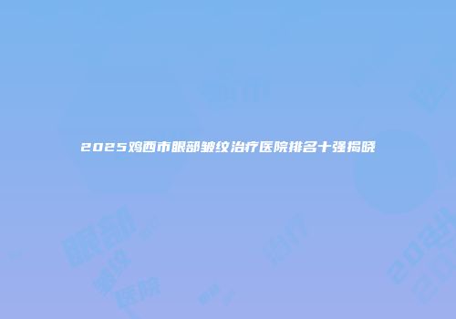 2025鸡西市眼部皱纹治疗医院排名十强揭晓