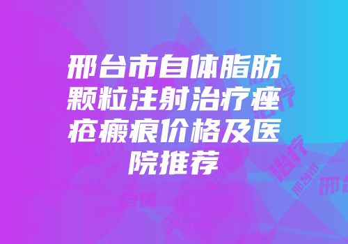 邢台市自体脂肪颗粒注射治疗痤疮瘢痕价格及医院推荐