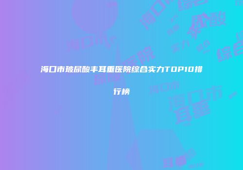 海口市玻尿酸丰耳垂医院综合实力TOP10排行榜