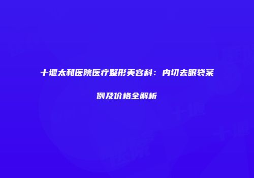十堰太和医院医疗整形美容科：内切去眼袋案例及价格全解析