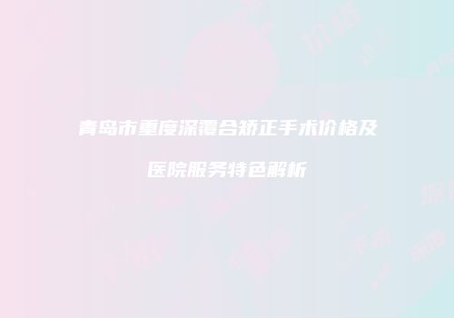 青岛市重度深覆合矫正手术价格及医院服务特色解析