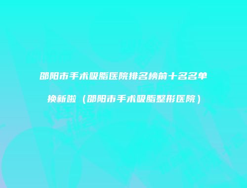 邵阳市手术吸脂医院排名榜前十名名单换新啦（邵阳市手术吸脂整形医院）