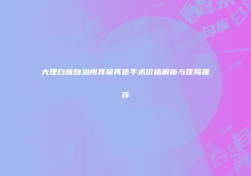 大理白族自治州耳朵再造手术价格解析与医院推荐