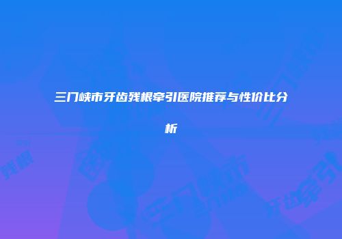 三门峡市牙齿残根牵引医院推荐与性价比分析