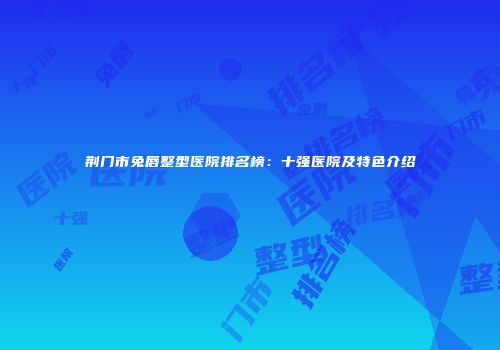 荆门市兔唇整型医院排名榜：十强医院及特色介绍