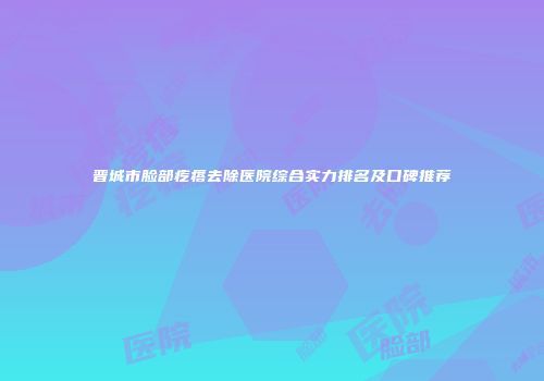 晋城市脸部疙瘩去除医院综合实力排名及口碑推荐