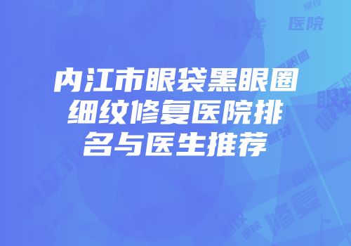 内江市眼袋黑眼圈细纹修复医院排名与医生推荐