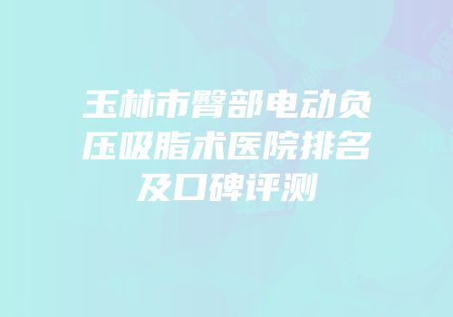玉林市臀部电动负压吸脂术医院排名及口碑评测