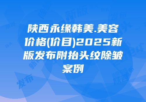 陕西永缘韩美.美容价格(价目)2025新版发布附抬头纹除皱案例