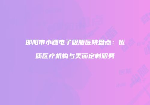 邵阳市小腿电子吸脂医院盘点：优质医疗机构与美丽定制服务
