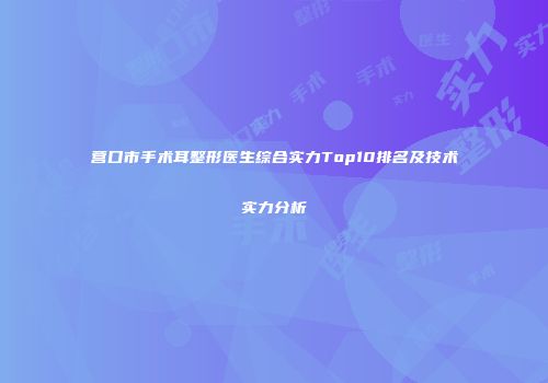营口市手术耳整形医生综合实力Top10排名及技术实力分析