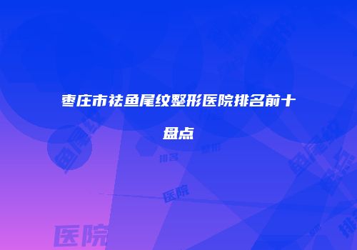 枣庄市祛鱼尾纹整形医院排名前十盘点