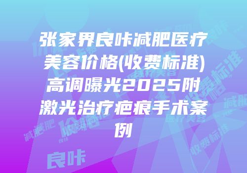 张家界良咔减肥医疗美容价格(收费标准)高调曝光2025附激光治疗疤痕手术案例