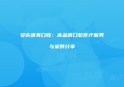 安庆康美口腔：高品质口腔医疗服务与案例分享