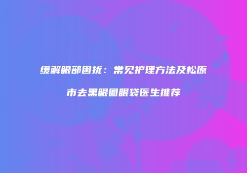 缓解眼部困扰：常见护理方法及松原市去黑眼圈眼袋医生推荐