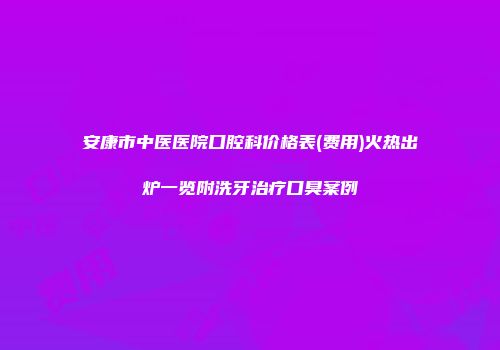 安康市中医医院口腔科价格表(费用)火热出炉一览附洗牙治疗口臭案例