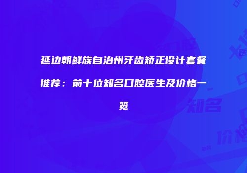 延边朝鲜族自治州牙齿矫正设计套餐推荐：前十位知名口腔医生及价格一览