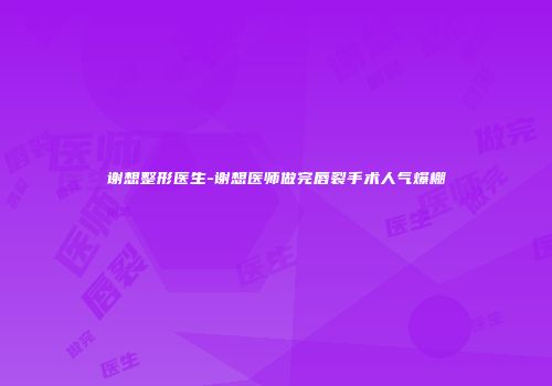 谢想整形医生-谢想医师做完唇裂手术人气爆棚