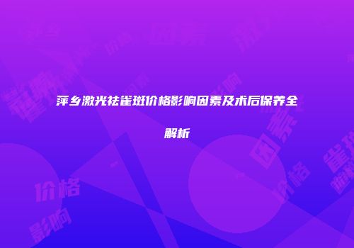 萍乡激光祛雀斑价格影响因素及术后保养全解析