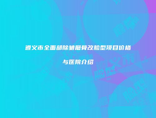 遵义市全面部除皱磨骨改脸型项目价格与医院介绍