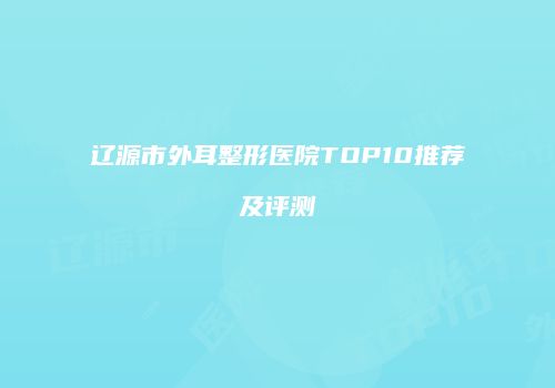 辽源市外耳整形医院TOP10推荐及评测
