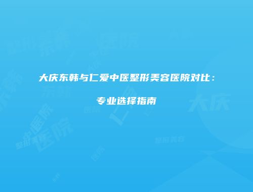 大庆东韩与仁爱中医整形美容医院对比：专业选择指南