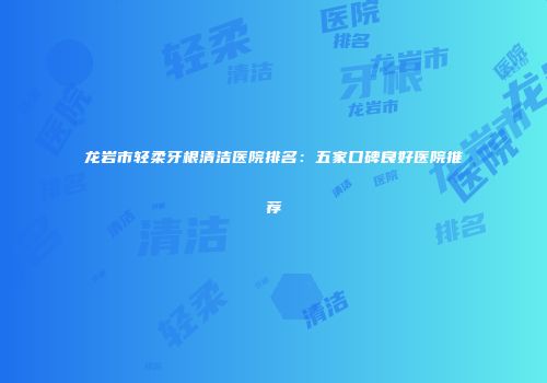 龙岩市轻柔牙根清洁医院排名：五家口碑良好医院推荐