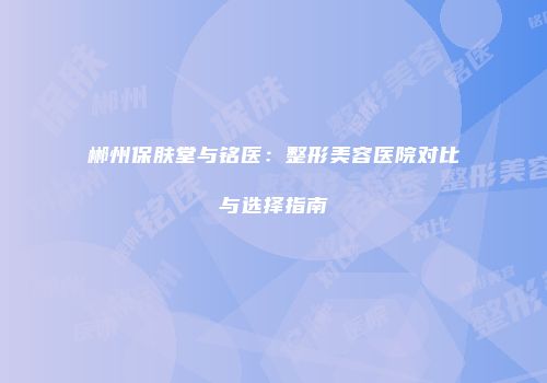 郴州保肤堂与铭医：整形美容医院对比与选择指南