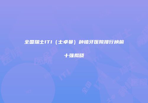 全国瑞士ITI（士卓曼）种植牙医院排行榜前十强揭晓