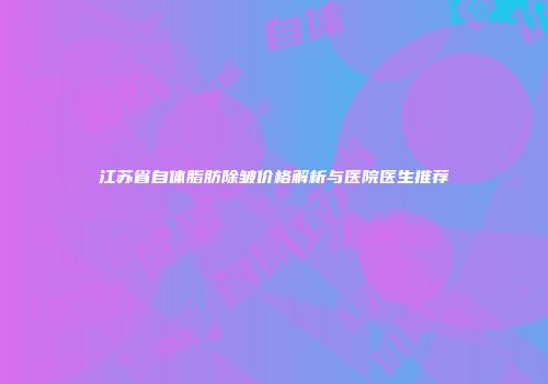 江苏省自体脂肪除皱价格解析与医院医生推荐