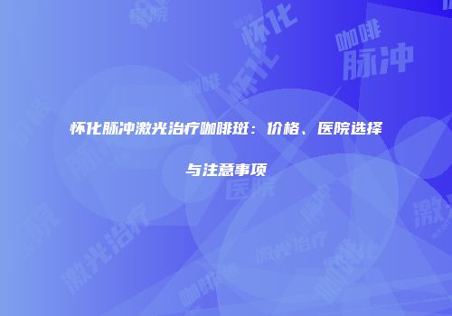 怀化脉冲激光治疗咖啡斑：价格、医院选择与注意事项