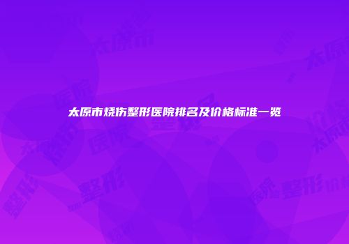 太原市烧伤整形医院排名及价格标准一览