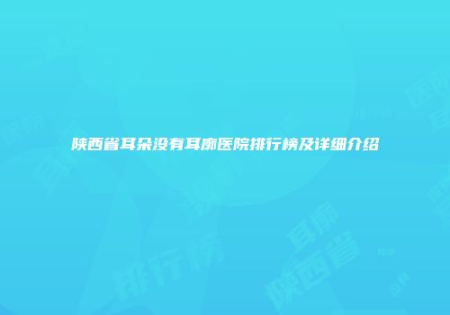 陕西省耳朵没有耳廓医院排行榜及详细介绍