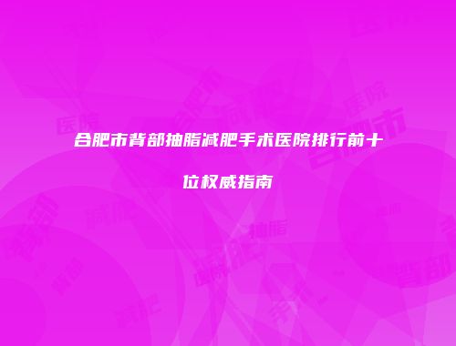 合肥市背部抽脂减肥手术医院排行前十位权威指南