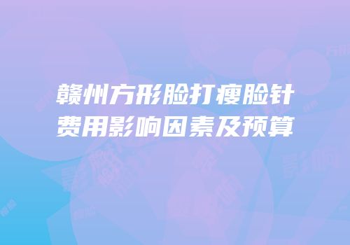 赣州方形脸打瘦脸针费用影响因素及预算