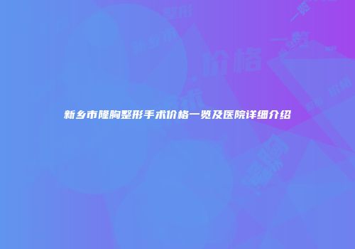 新乡市隆胸整形手术价格一览及医院详细介绍