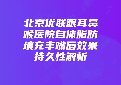 北京优联眼耳鼻喉医院自体脂肪填充丰嘴唇效果持久性解析